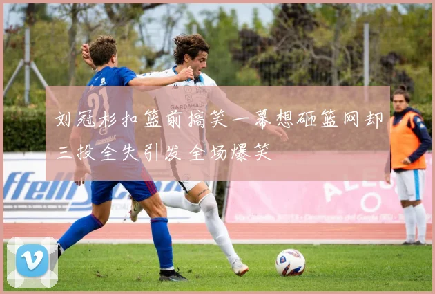 刘冠杉扣篮前搞笑一幕想砸篮网却三投全失引发全场爆笑