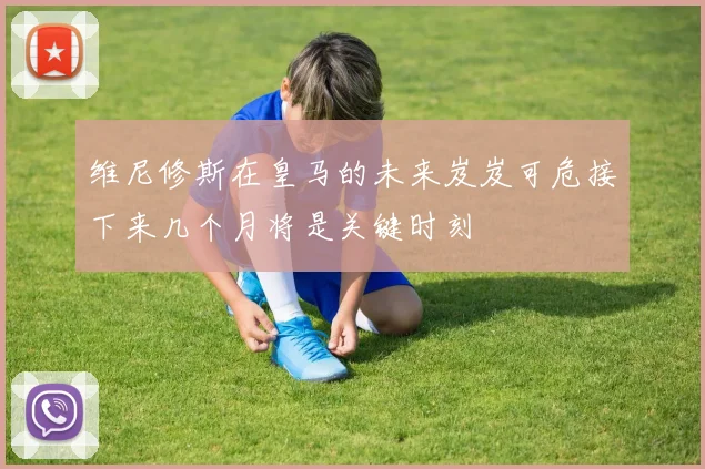 维尼修斯在皇马的未来岌岌可危接下来几个月将是关键时刻