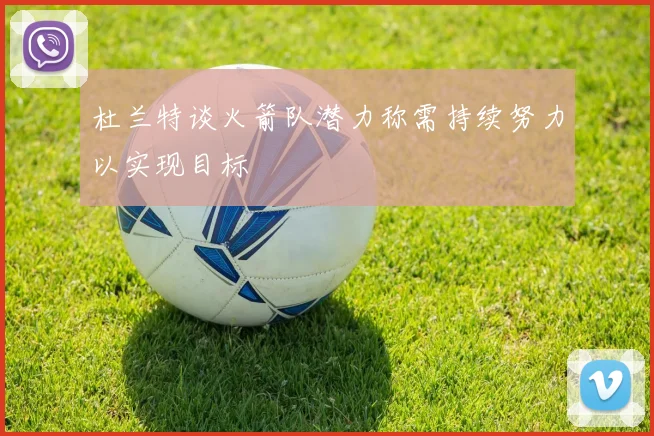 杜兰特谈火箭队潜力称需持续努力以实现目标
