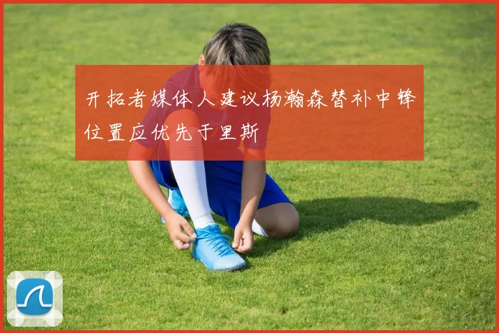 开拓者媒体人建议杨瀚森替补中锋位置应优先于里斯