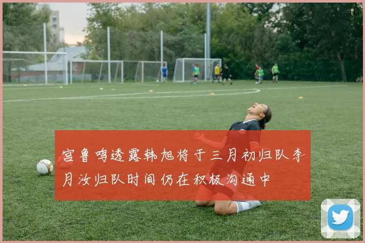 宫鲁鸣透露韩旭将于三月初归队李月汝归队时间仍在积极沟通中