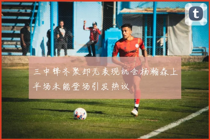 三中锋齐聚却无表现机会杨瀚森上半场未能登场引发热议