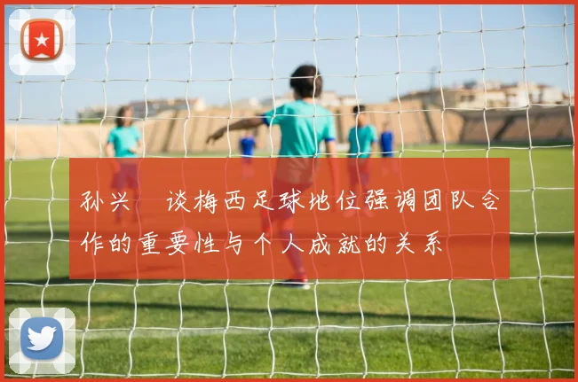 孙兴慜谈梅西足球地位强调团队合作的重要性与个人成就的关系