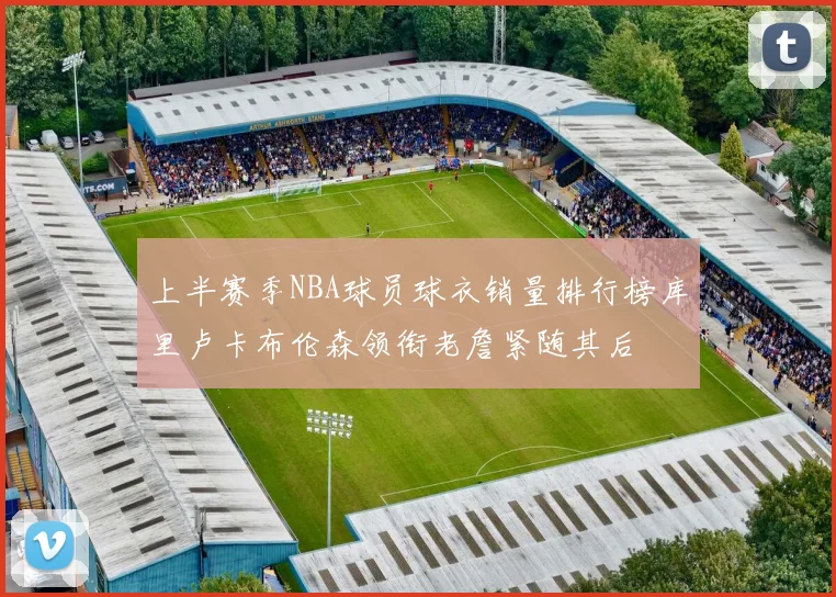 上半赛季NBA球员球衣销量排行榜库里卢卡布伦森领衔老詹紧随其后