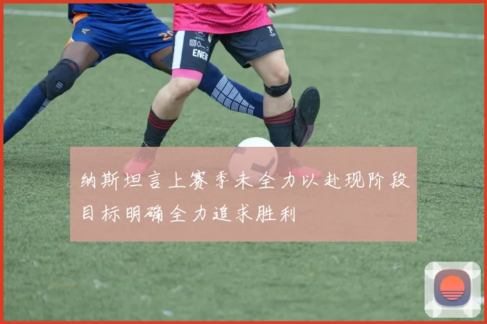 纳斯坦言上赛季未全力以赴现阶段目标明确全力追求胜利