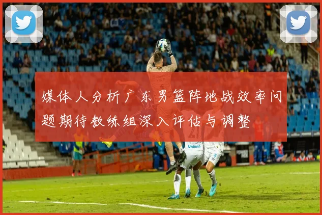 媒体人分析广东男篮阵地战效率问题期待教练组深入评估与调整