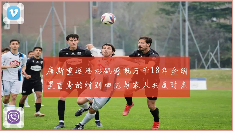 唐斯重返洛杉矶感慨万千18年全明星首秀的特别回忆与家人共度时光