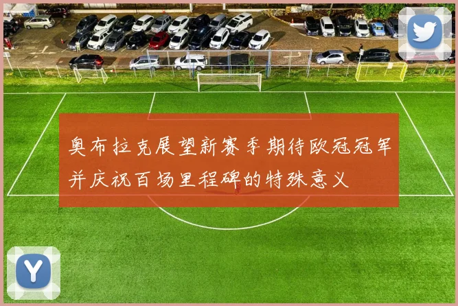 奥布拉克展望新赛季期待欧冠冠军并庆祝百场里程碑的特殊意义