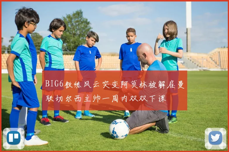 BIG6教练风云突变阿莫林被解雇曼联切尔西主帅一周内双双下课