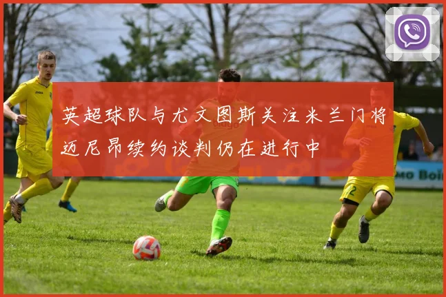 英超球队与尤文图斯关注米兰门将迈尼昂续约谈判仍在进行中