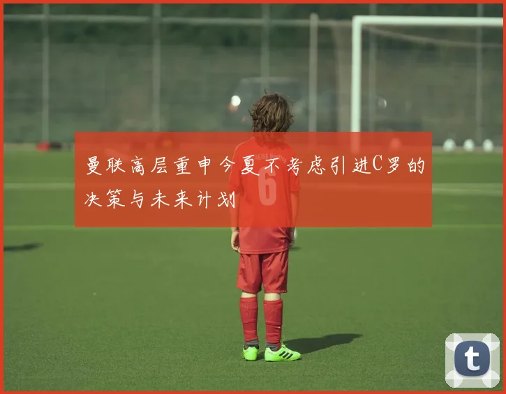 曼联高层重申今夏不考虑引进C罗的决策与未来计划